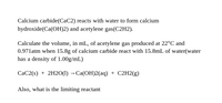 Calcium carbide(CaC2) reacts with water to form calcium
hydroxide(Ca(OH)2) and acetylene gas(C2H2).
Calculate the volume, in mL, of acetylene gas produced at 22°C and
0.971atm when 15.8g of calcium carbide react with 15.8mL of water(water
has a density of 1.00g/mL)
СаC2(9) + 2H20() - Са(ОН)2(аq) + C2H2(g)
Also, what is the limiting reactant
