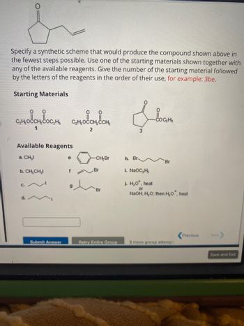 ### Synthesis Challenge

**Objective:**
Specify a synthetic scheme to produce the compound shown above in the fewest steps possible. Use one of the starting materials provided, along with any of the available reagents. Indicate your answer in the format: starting material number followed by the letters of the reagents used (e.g., 3be).

**Compound to be Synthesized:**
The target compound is a hexenone. The structure includes a cyclohexenone ring connected to a propene chain.

---

**Starting Materials:**

1. \( \text{C}_2\text{H}_5\text{OCCH}_2\text{COC}_2\text{H}_5 \)
2. \( \text{C}_2\text{H}_5\text{OCCH}_2\text{CH}_2 \)
3. Cyclohexanone ethyl ester

---

**Available Reagents:**

- a. \( \text{CH}_3\text{I} \)
- b. \( \text{CH}_3\text{CH}_2\text{I} \)
- c. Propyl iodide
- d. Butyl iodide
- e. Cyclohexyl bromide
- f. \( \text{Br}_2 \)
- g. Allyl bromide
- h. \( \text{Br}_2, \text{hv} \)
- i. Sodium ethoxide (NaOC\(_2\)H\(_5\))
- j. Acidic or Basic hydrolysis: \( \text{H}_3\text{O}^+, \text{heat} \) or \( \text{NaOH, H}_2\text{O}; \text{then} \text{H}_3\text{O}^+, \text{heat} \)

**Instructions:**
Select the most appropriate starting material and reagents to propose a concise synthetic route to obtain the target compound. Input your answer following the example format. 

**Example Response Format:**
3be

Make sure to maximize efficiency and minimize the number of steps in the synthetic process.