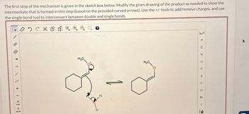 The first step of the mechanism is given in the sketch box below. Modify the given drawing of the product as needed to show the
intermediate that is formed in this step (based on the provided curved arrows). Use the +/- tools to add/remove charges, and use
the single bond tool to interconvert between double and single bonds.
H
C
N
H3C
о
P
H,C
1-8
S
F
Cl
Br