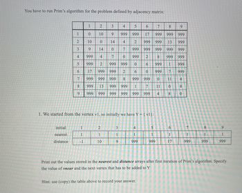 You have to run Prim's algorithm for the problem defined by adjacency matrix:
1
2
3
4
5
6
7
8
9
1
0
10
9
999
999
17
999
999 999
2
10
10
3
9
11
0
14
4
2
999
999 13
999
14
0
7
999
999
999
999
999
4
999
4
7
0
999
2
8
999
999
567
999 2
999
999
0
6
999
1
999
17
999
999
2
6
0
999
7
999
999 999
999 8 999 999
0
11
4
8
999 13
999
999
1
7
11
0
8
9
999 999 999 999
999 999
4
8
0
1. We started from the vertex vl, so initially we have Y = {v1}:
initial
nearest
1
2
3
4
5
6
7
8
9
16
1
1
1
1
1
1
1
1
distance
-1
10
9
999
999
17
999
999
999
Print out the values stored in the nearest and distance arrays after first iteration of Prim's algorithm. Specify
the value of vnear and the next vertex that has to be added to Y
Hint: use (copy) the table above to record your answer.