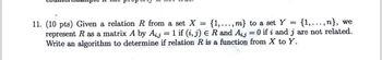 11. (10 pts) Given a relation R from a set X = {1,..., m} to a set Y = (1,...,n}, we
represent R as a matrix A by Aij 1 if (i, j) € R and Aj = 0 if i and j are not related.
Write an algorithm to determine if relation R is a function from X to Y.
=