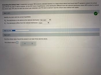 Extending the School Year A researcher surveyed 100 randomly selected teachers in a large school district and found that 47 wanted to extend the school
year, 40 did not, and 13 had no opinion. At the 0.01 level of significance, is the distribution different from the national distribution where 48% wished to extend
the school year, 47% did not want the school year extended, and 5% had no opinion? Use the critical value method with tables.
Part 1 of 5
Identify the claim with the correct hypothesis.
Ho: The distribution is the same as the national distribution. Not claim
H₁: The distribution differs from the national distribution. Claim
Part: 1/5
Part 2 of 5
Find the critical value. Round the answer to at least three decimal places.
The critical value is
X
S
▼