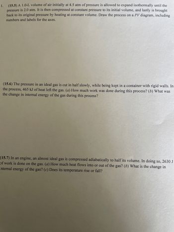 ### Thermodynamics Exercises

#### Problem 15.5
A 1.0-L volume of air initially at 4.5 atm of pressure is allowed to expand isothermally until the pressure is 2.0 atm. It is then compressed at constant pressure to its initial volume, and lastly is brought back to its original pressure by heating at constant volume. Draw the process on a PV diagram, including numbers and labels for the axes.

**Explanation of the Diagram:**
1. **Isothermal Expansion**: Initially at point A (1.0 L, 4.5 atm), the gas expands isothermally to point B (a larger volume, 2.0 atm). The path is a hyperbolic curve.
2. **Isobaric Compression**: From point B, the gas is compressed at constant pressure (2.0 atm) back to its initial volume (point C).
3. **Isochoric Heating**: Finally, the gas is brought back to the original pressure (4.5 atm) at constant volume, returning to point A.

#### Problem 15.6
The pressure in an ideal gas is cut in half slowly, while being kept in a container with rigid walls. In the process, 465 kJ of heat left the gas.
(a) How much work was done during this process?
(b) What was the change in internal energy of the gas during this process?

**Explanation:**
Since the gas is kept in a container with rigid walls, the volume does not change:
- **Work Done (W)**: With no volume change, the work done is zero (\( W = 0 \)).
- **Change in Internal Energy (ΔU)**: According to the first law of thermodynamics (\( ΔU = Q - W \)), and since 465 kJ of heat left the system (\( Q = -465 \) kJ), the change in internal energy \( ΔU = -465 \) kJ.

#### Problem 15.7
In an engine, an almost ideal gas is compressed adiabatically to half its volume. In doing so, 2630 J of work is done on the gas.
(a) How much heat flows into or out of the gas?
(b) What is the change in internal energy of the gas?
(c) Does its temperature rise or fall?

**Explanation:**
- **Heat Flow (Q)**: In an adiabatic