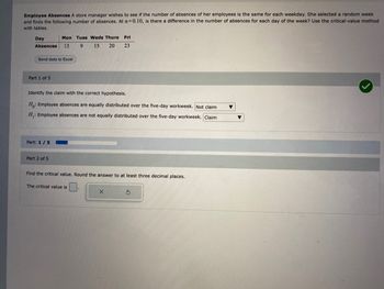 Employee Absences A store manager wishes to see if the number of absences of her employees is the same for each weekday. She selected a random week
and finds the following number of absences. At a=0.10, is there a difference in the number of absences for each day of the week? Use the critical-value method
with tables.
Day
Absences 13 9
Send data to Excel
Part 1 of 5
Mon Tues Weds Thurs
15
20
Part: 1 / 5
Identify the claim with the correct hypothesis.
Ho: Employee absences are equally distributed over the five-day workweek. Not claim ▼
H₁: Employee absences are not equally distributed over the five-day workweek. Claim
Part 2 of 5
Fri
23
Find the critical value. Round the answer to at least three decimal places.
The critical value is
X
5