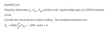 EXAMPLE 4.5
Objective: Determine ID,
circuit.
V
SG'
SD
Vs and the small - signal voltage gain of a PMOS transistor
Consider the circuit shown in Figure 4.20(a). The transistor parameters are
A
K = 0.80m- V
Р
_2’TP
= 0.5V, and λ = 0
V