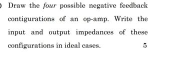 O Draw the four possible negative feedback
contigurations of an op-amp. Write the
input and output impedances of these
configurations in ideal cases.
5