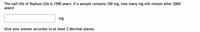 The half-life of Radium-226 is 1590 years. If a sample contains 100 mg, how many mg will remain after 2000
years?
mg
Give your answer accurate to at least 2 decimal places.
