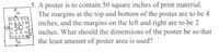 5. A poster is to contain 50 square inches of print material.
The margins at the top and bottom of the poster are to be 4
inches, and the margins on the left and right are to be 2
inches. What should the dimensions of the poster be so that
50
the least amount of poster area is used?
