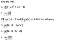 Find the limit.
1. lim(-2x3 + 3x – 1)
x+1
2. lim
X-3x-3
If lim f (x) = 2 and lim g(x) = 6, find the following
3. lim[f(x) – 2g(x)]
x-c
4. lim[f(x) · 2g(x)]
5. lim 9(x)
xc 3f(x)
