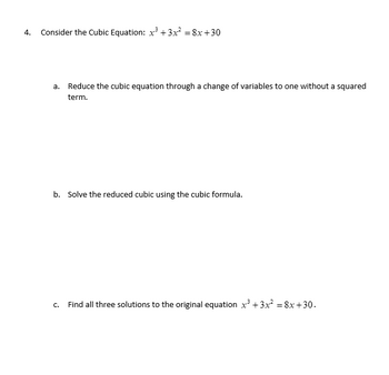 4. Consider the Cubic Equation: x² + 3x² = 8x+30
a. Reduce the cubic equation through a change of variables to one without a squared
term.
b. Solve the reduced cubic using the cubic formula.
C.
Find all three solutions to the original equation x³ + 3x² = 8x+30.