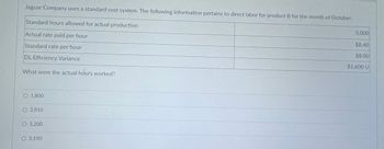 Jaguar Company uses a standard cost system. The following information pertains to direct labor for product B for the month of October:
Standard hours allowed for actual production
Actual rate paid per hour
Standard rate per hour
DL Efficiency Variance
What were the actual hours worked?
O 1,800
O 2,810
O 3,200
O 3,190
3,000
$8.40
$8.00
$1,600 U