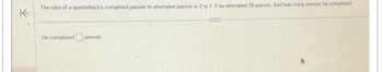 K
The ratio of a quarterback's completed passes to attempted passes is 2 to 7. If he attempted 28 passes, find how many passes he completed
He completed passes
COTES