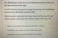 The distribution of the top 1% of individual incomes in the US is
strongly skewed to the right.
In 1997, the two measures of center for the top 1% of individual
incomes were $330,000 and $675,000.
Which number represents the mean income of the top 1% and
which number represents the median income of the top 1%?
There is not enough information to tell which is whicn.
$330,000 is the median and $675.000 is the mean.
$330,000 is the mean and $675,000 is the median.
