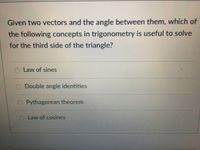 Given two vectors and the angle between them, which of
the following concepts in trigonometry is useful to solve
for the third side of the triangle?
Law of sines
Double angle identities
O Pythagorean theorem
OLAW of cosines
