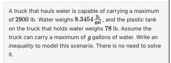 A truck that hauls water is capable of carrying a maximum
of 2900 lb. Water weighs 8.3454, and the plastic tank
on the truck that holds water weighs 78 lb. Assume the
truck can carry a maximum of g gallons of water. Write an
inequality to model this scenario. There is no need to solve
it.