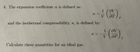 4. The expansion coefficient a is defined as:
1 (OV
V
and the isothermal compressibility, , is defined by:
부 (),
V
OP
T.
Calculate these quantities for an ideal gas.
