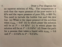 **Problem Statement:**

7. Draw a Pxy (Pressure vs. mole fraction) diagram for an aqueous solution of NH₃. The temperature is such that the vapor pressure of pure water is 5 kPa and the vapor pressure of pure NH₃ is 600 Pa. You need to include the bubble line and the dew line.

(a) What is the vapor pressure of the solution when \(x_{NH_3} = 0.6\)?

(b) In which phase will the solution be at \(P = 4.8\) kPa?

(c) In which phase will the solution be at \(P = 0.2\) kPa?

(d) Draw the path for a process that takes a liquid with \(x_{NH_3} = 0.6\) and \(P = 4.8\) kPa to \(P = 0.2\) kPa.

**Explanation and Instructions:**

- **Pxy Diagram**: It is a graphical representation of the phase behavior of a binary mixture, plotting pressure (P) against the mole fraction (x) of one component. This diagram will include both the bubble line and the dew line. The bubble line represents the conditions under which the first bubble of vapor forms, and the dew line represents the point where the first drop of liquid forms from vapor.

- **Given Conditions**: 
  - Vapor pressure of pure water: 5 kPa
  - Vapor pressure of pure NH₃: 600 Pa (0.6 kPa)

- **Tasks**:
  - (a) Calculate the vapor pressure of the solution at a given mole fraction of NH₃.
  - (b) and (c) Identify the phase of the solution at specified pressures.
  - (d) Illustrate the path of transition on the Pxy diagram.

**Additional Notes**: 
To solve the problem, apply Raoult's law and Dalton’s law to determine the phases and transitions. Utilize these principles to construct and analyze the Pxy diagram, addressing changes in vapor pressure and phase transitions of the solution.