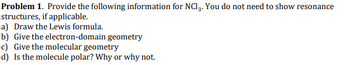Problem 1. Provide the following information for NC13. You do not need to show resonance
structures, if applicable.
a) Draw the Lewis formula.
b) Give the electron-domain geometry
c) Give the molecular geometry
d) Is the molecule polar? Why or why not.
