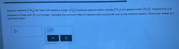 Gaseous methane (CH4) will react with gaseous oxygen (O2) to produce gaseous carbon dioxide (CO2) and gaseous water (H2O). Suppose 8.02 g of
methane is mixed with 49. g of oxygen. Calculate the minimum mass of methane that could be left over by the chemical reaction. Round your answer to 2
significant digits.
x10