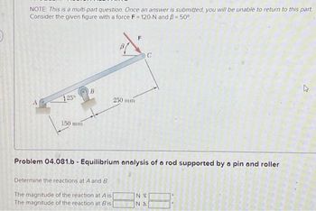 NOTE: This is a multi-part question. Once an answer is submitted, you will be unable to return to this part
Consider the given figure with a force F=120-N and B = 50°
125°
150 mm
B
250 mm
C
Problem 04.081.b - Equilibrium analysis of a rod supported by a pin and roller
Determine the reactions at A and B.
The magnitude of the reaction at A is[
The magnitude of the reaction at Bis
NV
NA
2