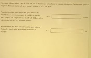Many caterpillars construct cocoons from silk, one of the strongest naturally occurring materials known. Each thread is typically
2.0 µm in diameter, and the silk has a Young's modulus of 4.0 × 10° N/m².
Assuming that there is no appreciable space between the
parallel strands, how many strands N would be needed to
make a rope 8.0 m long that would stretch only 1.02 cm when
supporting a pair of 87-kg mountain climbers?
Again assuming that there is no appreciable space between
the parallel strands, what would be the diameter d of
the rope?
N =
d =
strands
cm