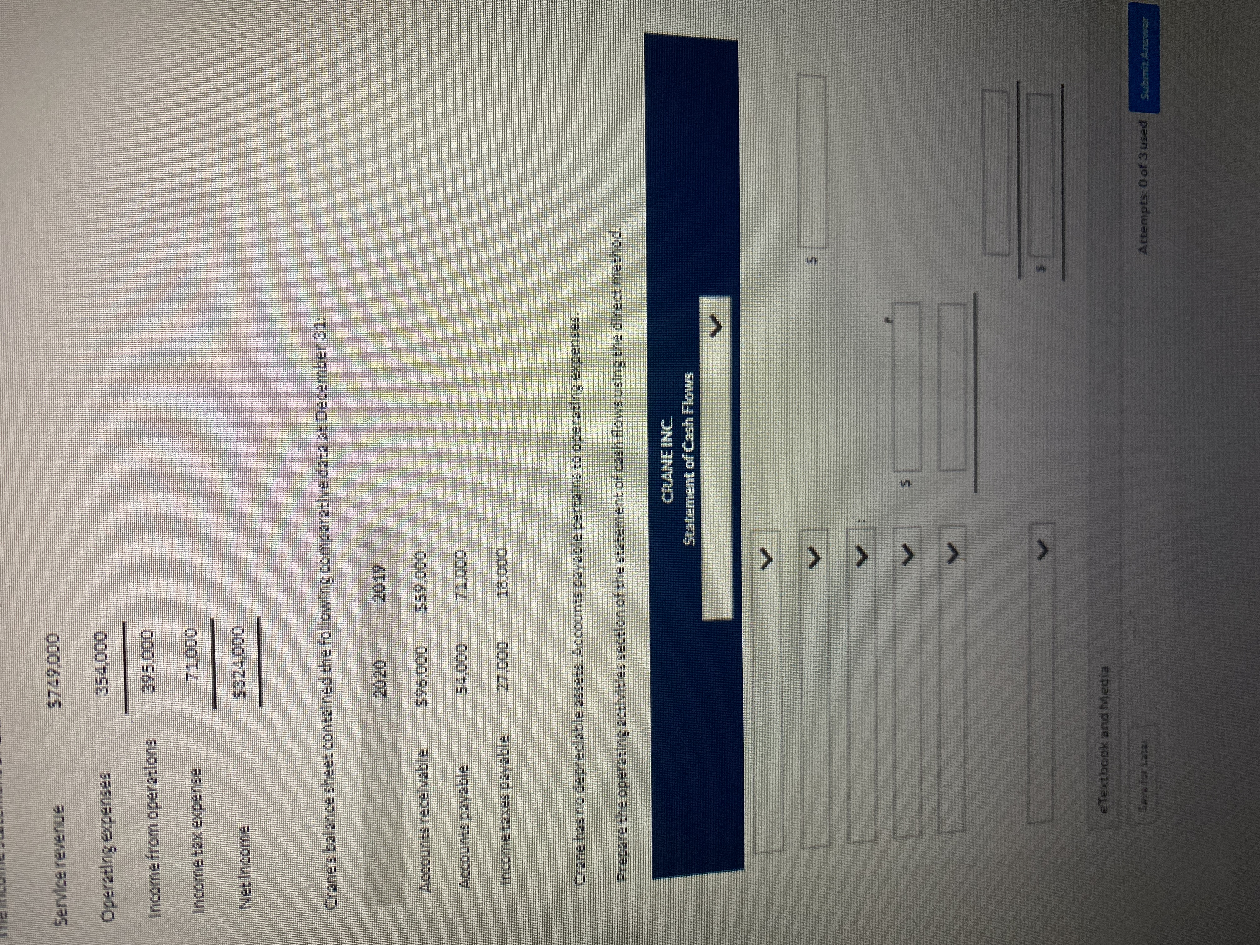 %24
> > > >
Service revenue
0000
Income from operatlons
0000.
NetIncome:
Crane's balancesheet contalned the following comparatlvedata as December 31:
Accounts recelvable
596,000
00000,
Accounts payable
00000
Incometaxes pavable
0000
Crane has no depreclable 2ssets. Accounts payable pertalns to operating expenses.
Prepare the operating actlvitles sectlon off the statement of cash flowsusing the direct method.
CRANE INC
Statement of Cash Flows
eTextbook and Media
Savs for Latar
Attempts: 0 of 3 used
Submit Anzvwor
