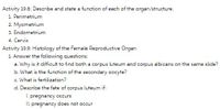 Activity 19.8: Describe and state a function of each of the organ/structure.
1. Perimetrium
2 Myometrium
3. Endometrium
4. Cervix
Activity 19.9: Histology of the Female Reproductive Organ
1. Answer the following questions:
a. Why is it difficult to find both a corpus luteum and corpus albicans on the same slide?
b. What is the function of the secondary oocyte?
c. What is fertilization?
d. Describe the fate of corpus luteum if:
I. pregnancy occurs
I. pregnancy does not occur
