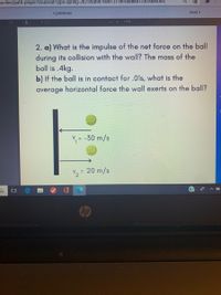 Lonline/path-player?courseid%3Dppii-spring-2021&unit%3D6041371ec48dł661725c9564Unit
< previous
next >
1 of 3
110%
2. a) What is the impulse of the net force on the ball
during its collision with the wall? The mass of the
ball is .4kg.
b) If the ball is in contact for .01s, what is the
average horizontal force the wall exerts on the ball?
= -30 m/s
V2 = 20 m/s
%3D
Chp
