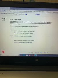 A https://ezto.mheducation.com/ext/map/index.html?_con=con&external_browser=0&launchUrl=https%253-
Chapter6-Thermochemistry:Energy Flow and Chem.. A
Saved
22
Be sure to answer all parts.
Write the balanced equation for each of the following changes and identify whether heat is a product or
needed to start the reaction (do not include 'heat' in your balanced equation, simply identify whether it
is a product or reactant):
(a) the sublimation of dry ice [conversion of CO,(s) directly to CO2(g)]
Heat is a reactant and is needed to start the reaction.
Heat is a product and is given off by the reaction.
(b) the reaction of 1 mol of sulfur dioxide with oxygen.
Heat is a reactant and is needed to start the reaction.
Heat is a product and is given off by the reaction.
Mc
Graw
Hill
< Prev
22 of 23
Next >
D Type here to search
