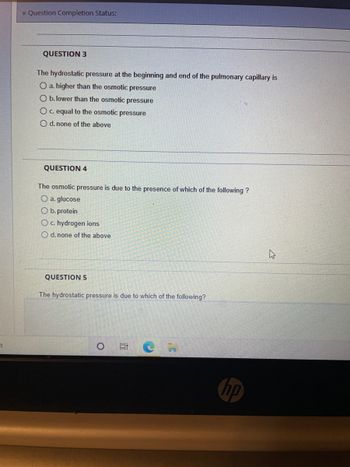 7
Question Completion Status:
QUESTION 3
The hydrostatic pressure at the beginning and end of the pulmonary capillary is
O a. higher than the osmotic pressure
O b. lower than the osmotic pressure
O c. equal to the osmotic pressure
O d. none of the above
QUESTION 4
The osmotic pressure is due to the presence of which of the following ?
O a. glucose
O b. protein
O c. hydrogen ions
O d. none of the above
QUESTION 5
The hydrostatic pressure is due to which of the following?
O
100
C
np