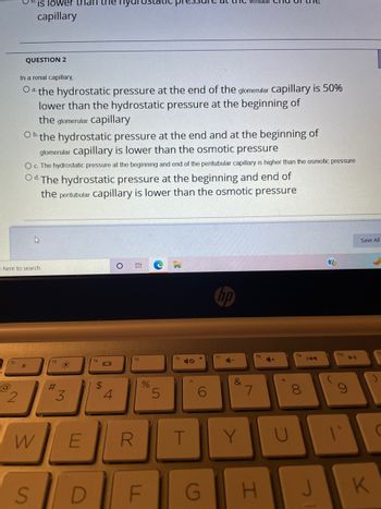 @
2
e here to search
is lower than the
capillary
QUESTION 2
In a renal capillary,
Oa the hydrostatic pressure at the end of the glomerular capillary is 50%
lower than the hydrostatic pressure at the beginning of
the glomerular capillary
Ob the hydrostatic pressure at the end and at the beginning of
glomerular capillary is lower than the osmotic pressure
O c. The hydrostatic pressure at the beginning and end of the peritubular capillary is higher than the osmotic pressure
Od. The hydrostatic pressure at the beginning and end of
the peritubular capillary is lower than the osmotic pressure
W
S
#
*
3
E
D
IDI
$
4
3:
R
%
F
5
9
T
G
hp
f7
venular
C-
&
7
18
4+
Y U
H
19
8
J
?
ho
C
T
Save All
K