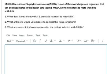 Methicillin-resistant Staphylococcus aureus (MRSA) is one of the most dangerous organisms that
can be encountered in the health care setting. MRSA is often resistant to more than one
antibiotic.
1. What does it mean to say that S. aureus is resistant to methicillin?
2. What antibiotic would you choose to combat this micro-organism?
3. What are some clinical consequences for the patient infected with MRSA?
Edit View Insert Format Tools Table
В І
12pt
Paragraph
UA
T² V
fil
<