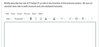 Briefly describe the role of T-helper (TH) cells in the function of the immune system. Be sure to
mention their role in both humoral and cell-mediated immunity.
Edit View Insert Format Tools Table
12pt Paragraph | B IU Αν
T²V |
>
<