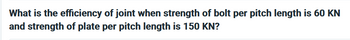 What is the efficiency of joint when strength of bolt per pitch length is 60 KN
and strength of plate per pitch length is 150 KN?