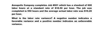 Annapolis Company completes Job #601 which has a standard of 600
labor hours at a standard rate of $18.50 per hour. The job was
completed in 550 hours and the average actual labor rate was $19.20
per hour.
What is the labor rate variance? A negative number indicates a
favorable variance and a positive number indicates an unfavorable
variance.