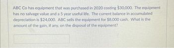 ABC Co has equipment that was purchased in 2020 costing $30,000. The equipment
has no salvage value and a 5 year useful life. The current balance in accumulated
depreciation is $24,000. ABC sells the equipment for $8,000 cash. What is the
amount of the gain, if any, on the disposal of the equipment?