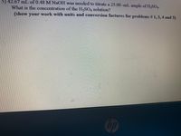 5) 42.67 mL of 0.48 M NaOH was needed to titrate a 25.00 -mL ample of H,SOA.
What is the concentration of the H,SO, solution?
(show your
work with units and conversion factures for problems # 1, 3, 4 and 5)
hp
