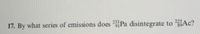 233
225
17. By what series of emissions does Pa disintegrate to Ac?
