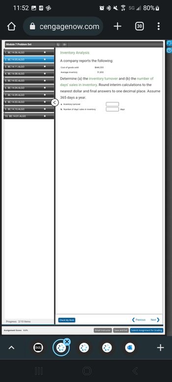 11:52
Module 7 Problem Set
1. BE 14.06 ALGO
2. BE 14.05 ALGO
3. BE.14.11.ALGO
4. BE.14.08.ALGO
5. BE.14.02.ALGO
6. BE 14.04 ALGO
7. BE 14.09.ALGO
8. BE.14.03.ALGO
9. BE.14.10.ALGO
10. BE 14.01 ALGO
Progress: 2/10 items
Assignment Score: 0.0%
cengagenow.com
D2L
000
●
Q5G 80%
Inventory Analysis
A company reports the following:
Cost of goods sold
Average inventory
$440,555
51,830
a. Inventory turnover
b. Number of days' sales in inventory
Check My Work
Determine (a) the inventory turnover and (b) the number of
days' sales in inventory. Round interim calculations to the
nearest dollar and final answers to one decimal place. Assume
365 days a year.
+ 30
CK
Previous Next>
Email Instructor Save and Exit Submit Assignment for Grading