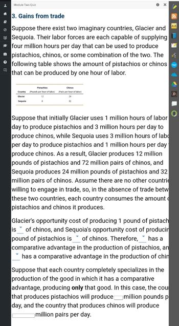 # Gains from Trade

Suppose there exist two imaginary countries, Glacier and Sequoia. Their labor forces are each capable of supplying four million hours per day that can be used to produce pistachios, chinos, or some combination of the two. The following table shows the amount of pistachios or chinos that can be produced by one hour of labor.

| Country | Pistachios (Pounds per hour of labor) | Chinos (Pairs per hour of labor) |
|---------|----------------------------------------|-----------------------------------|
| Glacier | 12                                     | 24                                |
| Sequoia | 8                                      | 32                                |

Suppose that initially Glacier uses 1 million hours of labor per day to produce pistachios and 3 million hours per day to produce chinos, while Sequoia uses 3 million hours of labor per day to produce pistachios and 1 million hours per day to produce chinos. As a result, Glacier produces 12 million pounds of pistachios and 72 million pairs of chinos, and Sequoia produces 24 million pounds of pistachios and 32 million pairs of chinos. Assume there are no other countries willing to engage in trade, so, in the absence of trade between these two countries, each country consumes the amount of pistachios and chinos it produces.

Glacier's opportunity cost of producing 1 pound of pistachios is ___ of chinos, and Sequoia's opportunity cost of producing 1 pound of pistachios is ___ of chinos. Therefore, ___ has a comparative advantage in the production of pistachios, and ___ has a comparative advantage in the production of chinos.

Suppose that each country completely specializes in the production of the good in which it has a comparative advantage, producing **only** that good. In this case, the country that produces pistachios will produce ___ million pounds per day, and the country that produces chinos will produce ___ million pairs per day.