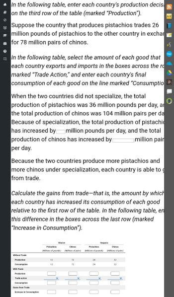 # Understanding Trade and Specialization Through a Hypothetical Scenario

### Instructions for the Table

#### Step 1: Production Decisions
In the following table, enter each country's production decision on the third row of the table (marked “Production”).

#### Step 2: Trade Scenario
Suppose the country that produces pistachios trades 26 million pounds of pistachios to the other country in exchange for 78 million pairs of chinos.

#### Step 3: Trade Actions and Consumption
In the following table, select the amount of each good that each country exports and imports in the boxes across the row marked “Trade Action,” and enter each country's final consumption of each good on the line marked “Consumption.”

### Analysis of Specialization Effects

#### Without Specialization
When the two countries did not specialize, the total production of pistachios was 36 million pounds per day, and the total production of chinos was 104 million pairs per day.

#### With Specialization
Because of specialization, the total production of pistachios has increased by [Blank] million pounds per day, and the total production of chinos has increased by [Blank] million pairs per day.

Because the two countries produce more pistachios and more chinos under specialization, each country is able to gain from trade.

### Calculating Gains from Trade
Calculate the gains from trade—that is, the amount by which each country has increased its consumption of each good relative to the first row of the table. In the following table, enter this difference in the boxes across the last row (marked “Increase in Consumption”).

### Table for Data Input

|                    | Glacier |            |           | Sequoia |            |           |
|------------------|---------|------------|-----------|---------|------------|-----------|
|                    | Pistachios | Chinos | Pistachios  | Chinos |
|                    | (Millions of pounds) | (Millions of pairs) | (Millions of pounds) | (Millions of pairs) |
| Without Trade     |         |            |           |         |            |           |
| Production       |    12   |     72     |      24     |    32   |
| Consumption    |    12   |     72     |      24     |    32   |
|                    |         |            |           |         |            |           |
| With Trade         |         |            |           |         |            |           |
