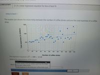 LLENGE ACTIVITY
3.1.4: Linear regression equation for line of best fit.
Jump to level 1
The scatter plot shows the relationship between the number of coffee drinkS sold and the total expenses of a coffee
shop.
1500
1000
500
20
40
60
80
100
120
140
160
180
200
220
Number of coffee drinks
The regression equation is Y
= 500 + 2.5X.
What is the interpretation of the slope?
Pick
Coffee drinks sold per dollar spent by the shop
What is Price per coffee drink
Total expense to the shop per coffee drink sold
Check
Next
Total expenses (in dollars)
