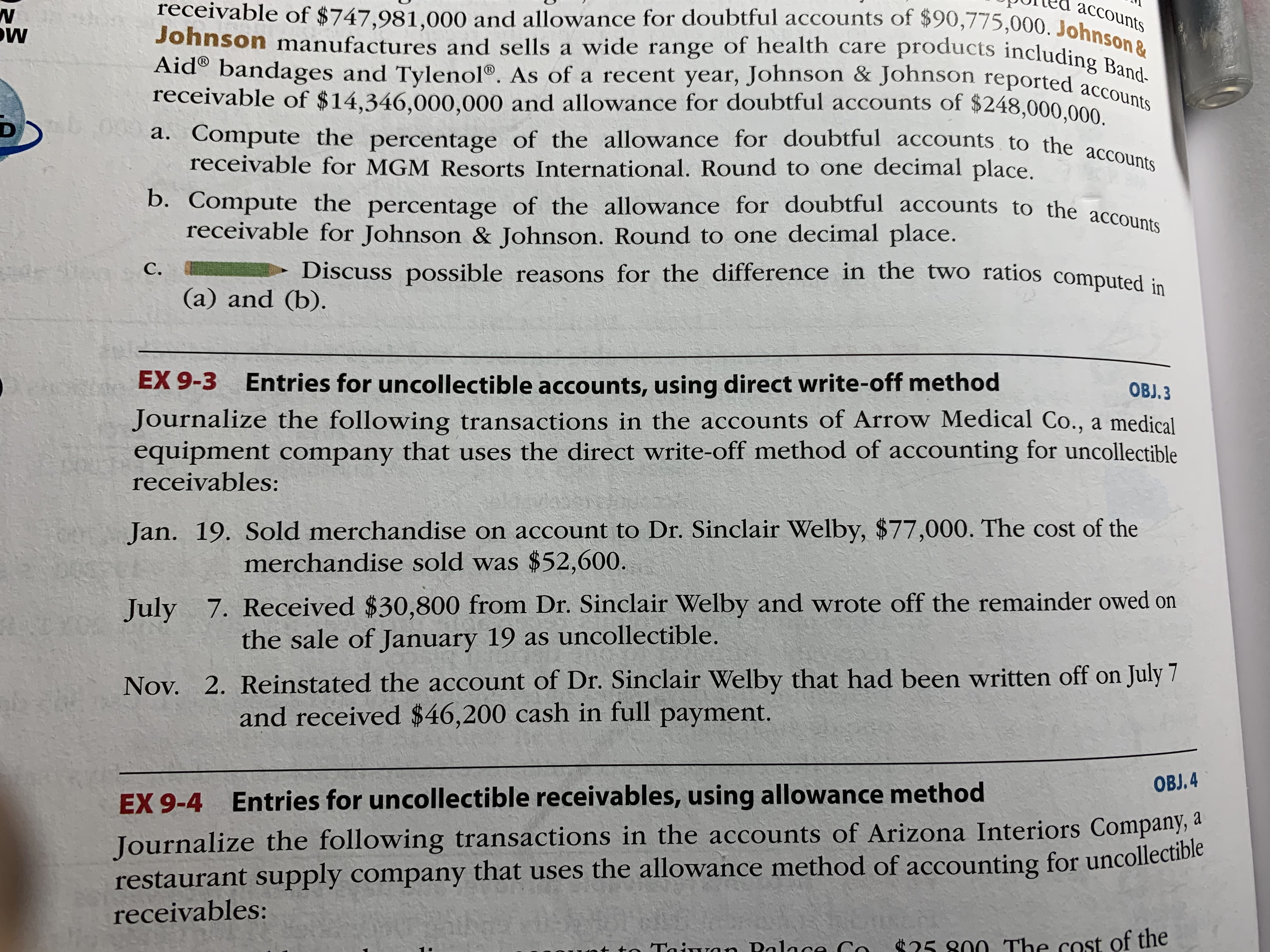 receivable of $747,981,000 and allowance for doubtful accounts of $90,775,000. Johnson &
Johnson manufactures and sells a wide range of health care products including Band-
Aid® bandages and Tylenol®. As of a recent year, Johnson & Johnson reported accounts
a. Compute the percentage of the allowance for doubtful accounts to the accounts
accounts
Aid® bandages and Tylenol®. As of a recent year, Johnson & Johnson reported accond-
receivable of $14,346,000,000 and allowance for doubtful accounts of $248,000.000
a. Compute the percentage of the allowance for doubtful accounts to the aces
receivable for MGM Resorts International. Round to one decimal place.
b. Compute the percentage of the allowance for doubtful accounts to the accous
receivable for Johnson & Johnson. Round to one decimal place.
C.
Discuss possible reasons for the difference in the two ratios computed :-
(a) and (b).
EX 9-3 Entries for uncollectible accounts, using direct write-off method
OBJ. 3
Journalize the following transactions in the accounts of Arrow Medical Co., a medical
equipment company that uses the direct write-off method of accounting for uncollectible
receivables:
Jan. 19. Sold merchandise on account to Dr. Sinclair Welby, $77,000. The cost of the
merchandise sold was $52,600.
July 7. Received $30,800 from Dr. Sinclair Welby and wrote off the remainder owed on
the sale of January 19 as uncollectible.
Nov. 2. Reinstated the account of Dr. Sinclair Welby that had been written off on July 7
and received $46,200 cash in full payment.
OBJ. 4
EX 9-4 Entries for uncollectible receivables, using allowance method
Journalize the following transactions in the accounts of Arizona Interiors Company, a
restaurant supply company that uses the allowance method of accounting for uncollectible
receivables:
Taiwan Polace Co
*25 800 The cost of the
