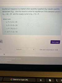 Equilibrium happens in a market when quantity supplied (Qs) equals quantity
demanded (Qp). Use this result to solve for equilibrium if the demand curve is
QD = 40- 3P and the supply curve is Qs = 12 + P.
Select one:
O a. P = 5, Q = 40
O b. P = 5, Q = 20
O c. P = 15, Q =7
d. P = 7, Q = 19
ge
Next page
:5
Jump to...
HW Unit 5 DUE March 10
ed in as Ashli-Amari Bent (Log.out)
2021/SPRING/DAY
on summary
nile ann.
G Search or type URL
