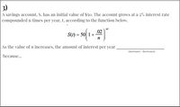 3)
A savings account, S, has an initial value of $50. The account grows at a 2% interest rate
compounded n times per year, t, according to the function below.
nt
.02
S(t) = 50| 1+
n
As the value of n increases, the amount of interest per year
(increases / decreases)
because...
