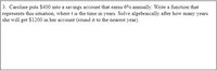 3. Caroline puts S400 into a savings account that earns 6% annually. Write a function that
represents this situation, where t is the time in years. Solve algebraically after how many years
she will get $1200 in her account (round it to the nearest year).
