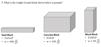 5. What is the weight of each block shown below in pounds?
Steel Block
• 2'x2'x12'
49003
W = 490
Concrete Block
• 6'x4'X4'
w = 150
lb
ft3
Wood Block
• 2'x10'X2'
w = 50
lb
ft3