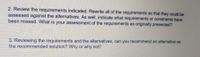 2. Review the requirements indicated. Rewrite all of the requirements so that they could be
assessed against the alternatives. As well, indicate what requirements or constraints have
been missed. What is your assessment of the requirements as originally presented?
3. Reviewing the requirements and the alternatives, can you recommend an alternative as
the recommended solution? Why or why not?
