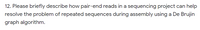 12. Please briefly describe how pair-end reads in a sequencing project can help
resolve the problem of repeated sequences during assembly using a De Brujin
graph algorithm.
