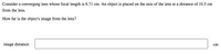 Consider a converging lens whose focal length is 6.71 cm. An object is placed on the axis of the lens at a distance of 10.5 cm
from the lens.
How far is the object's image from the lens?
image distance:
cm
